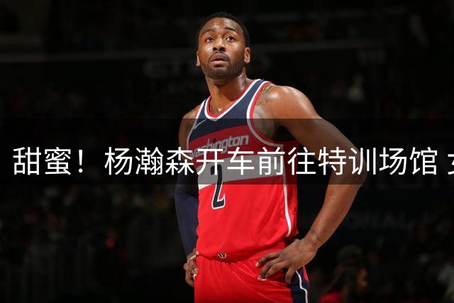 甜蜜！杨瀚森开车前往特训场馆 女友在副驾贴心递上玉米